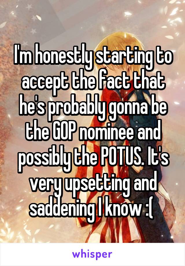 I'm honestly starting to accept the fact that he's probably gonna be the GOP nominee and possibly the POTUS. It's very upsetting and saddening I know :( 