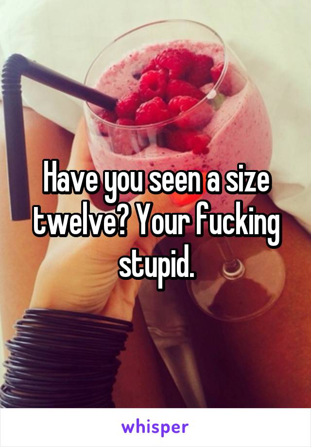 Have you seen a size twelve? Your fucking stupid.