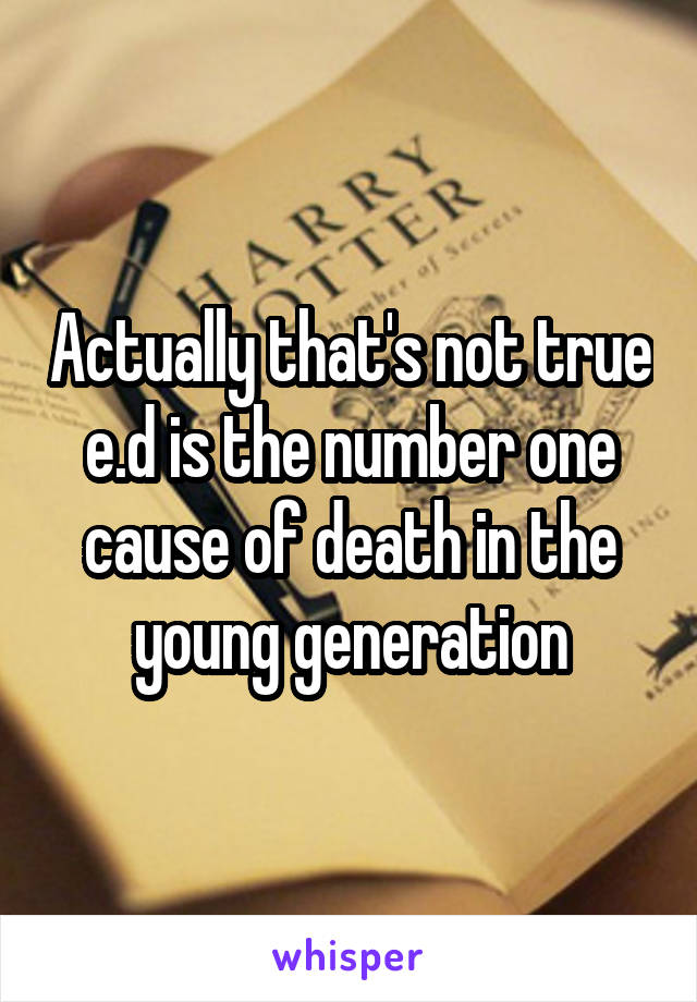 Actually that's not true e.d is the number one cause of death in the young generation