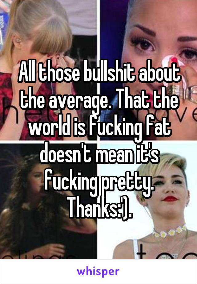 All those bullshit about the average. That the world is fucking fat doesn't mean it's fucking pretty. Thanks:').