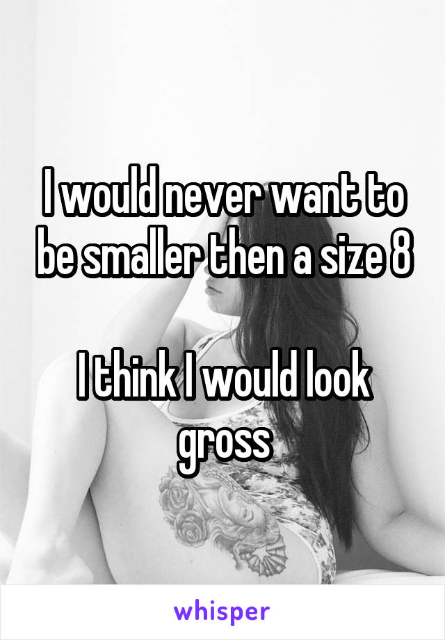 I would never want to be smaller then a size 8
 
I think I would look gross