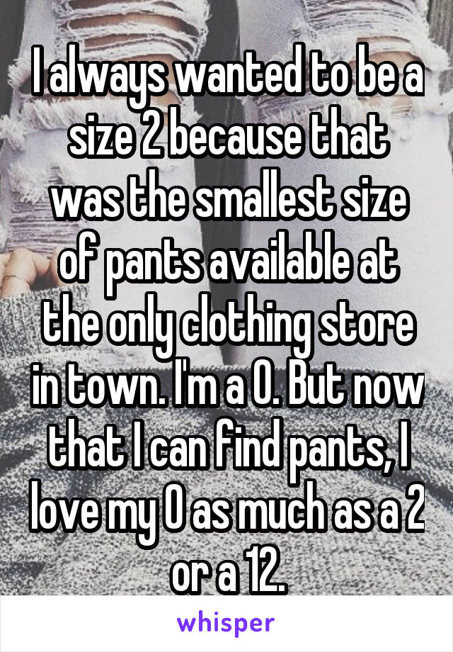 I always wanted to be a size 2 because that was the smallest size of pants available at the only clothing store in town. I'm a 0. But now that I can find pants, I love my 0 as much as a 2 or a 12.