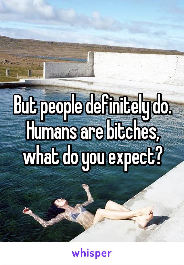 But people definitely do. Humans are bitches, what do you expect?