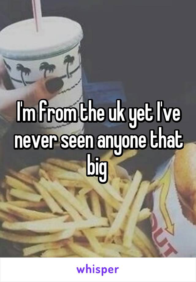 I'm from the uk yet I've never seen anyone that big 