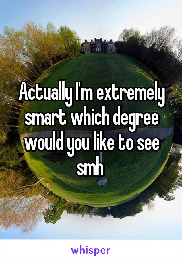 Actually I'm extremely smart which degree would you like to see smh 