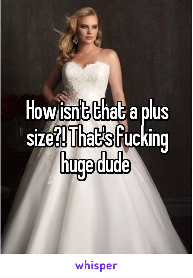 How isn't that a plus size?! That's fucking huge dude 