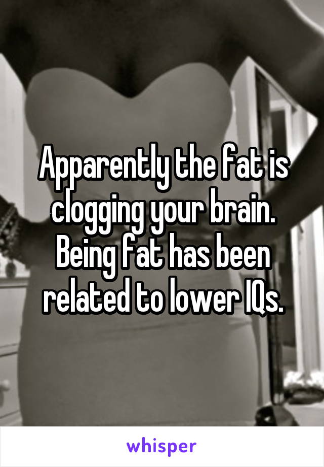 Apparently the fat is clogging your brain. Being fat has been related to lower IQs.