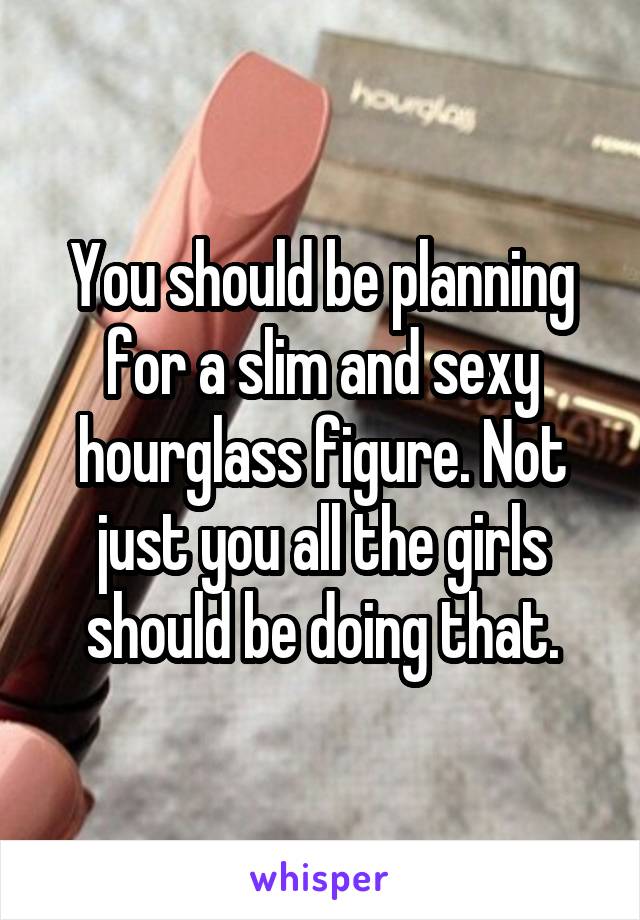 You should be planning for a slim and sexy hourglass figure. Not just you all the girls should be doing that.