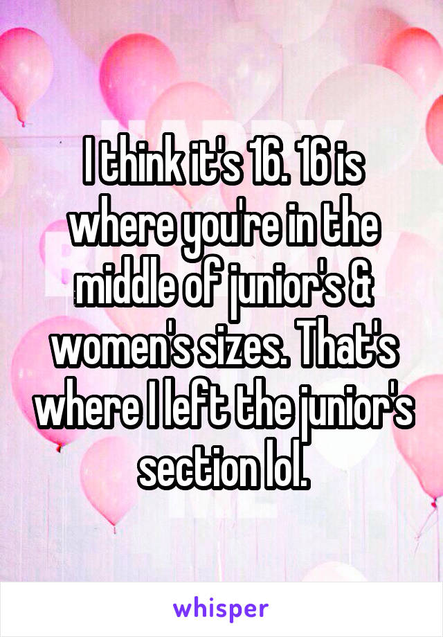 I think it's 16. 16 is where you're in the middle of junior's & women's sizes. That's where I left the junior's section lol.