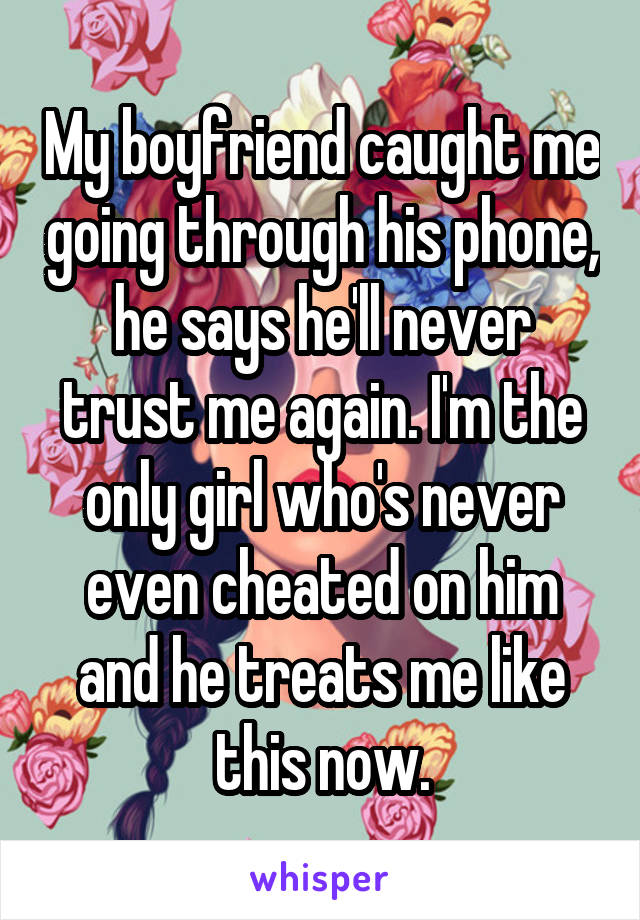 My boyfriend caught me going through his phone, he says he'll never trust me again. I'm the only girl who's never even cheated on him and he treats me like this now.
