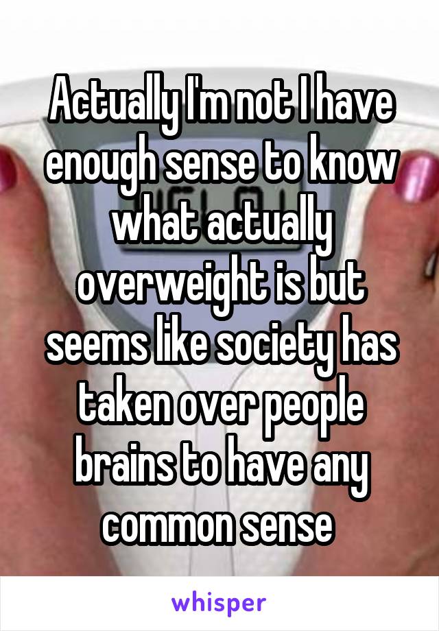 Actually I'm not I have enough sense to know what actually overweight is but seems like society has taken over people brains to have any common sense 