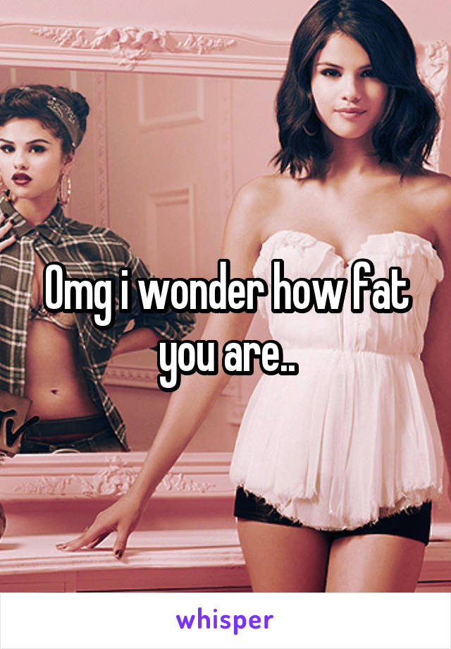 Omg i wonder how fat you are..