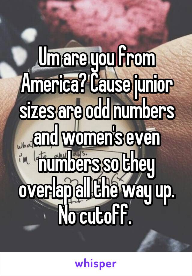 Um are you from America? Cause junior sizes are odd numbers and women's even numbers so they overlap all the way up. No cutoff. 