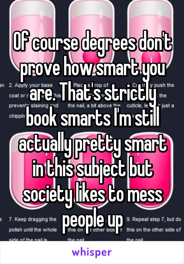 Of course degrees don't prove how smart you are. That's strictly book smarts I'm still actually pretty smart in this subject but society likes to mess people up