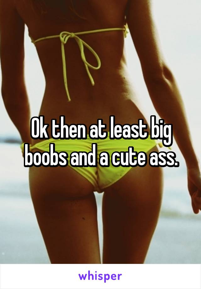 Ok then at least big boobs and a cute ass.