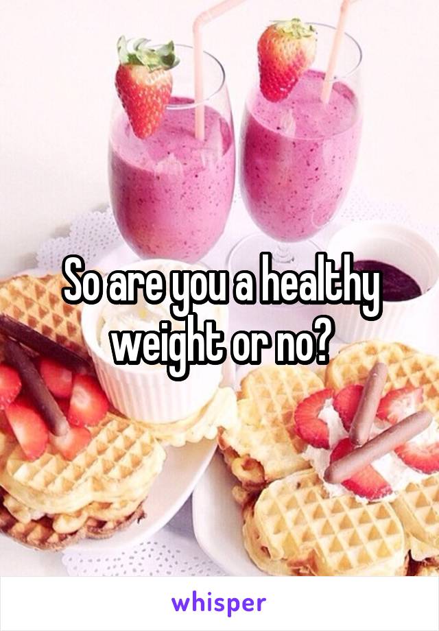 So are you a healthy weight or no?