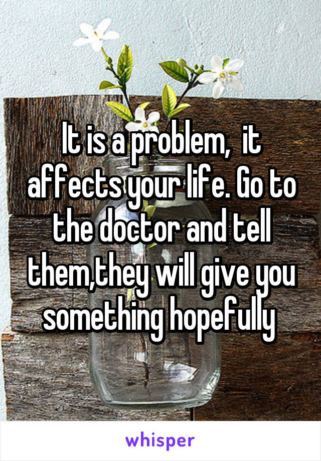 It is a problem,  it affects your life. Go to the doctor and tell them,they will give you something hopefully 