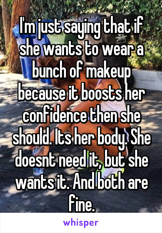 I'm just saying that if she wants to wear a bunch of makeup because it boosts her confidence then she should. Its her body. She doesnt need it, but she wants it. And both are fine.