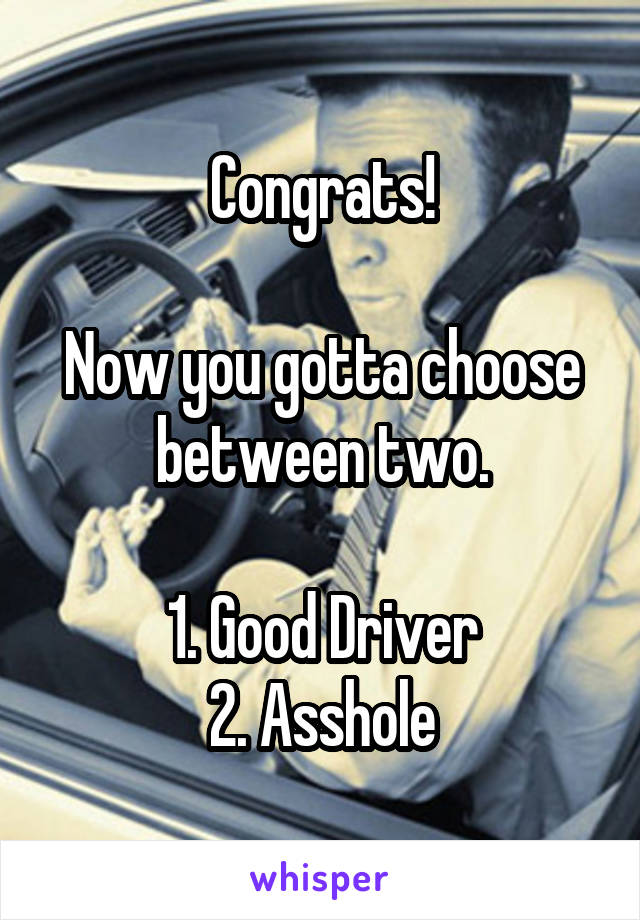 Congrats!

Now you gotta choose between two.

1. Good Driver
2. Asshole