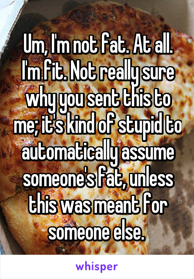 Um, I'm not fat. At all. I'm fit. Not really sure why you sent this to me; it's kind of stupid to automatically assume someone's fat, unless this was meant for someone else. 