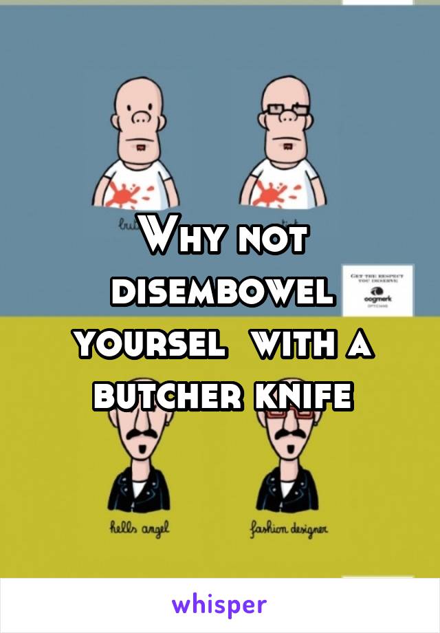 Why not disembowel yoursel  with a butcher knife