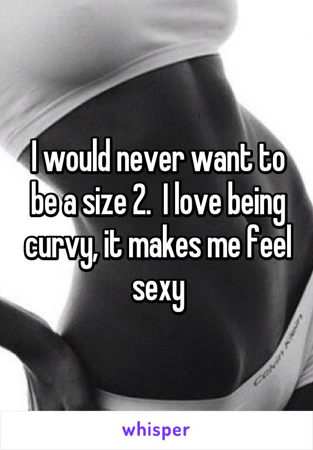 I would never want to be a size 2.  I love being curvy, it makes me feel sexy