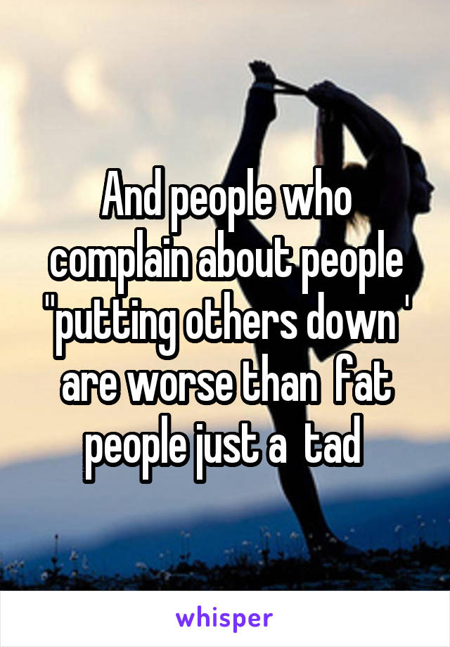 And people who complain about people "putting others down '
are worse than  fat people just a  tad 