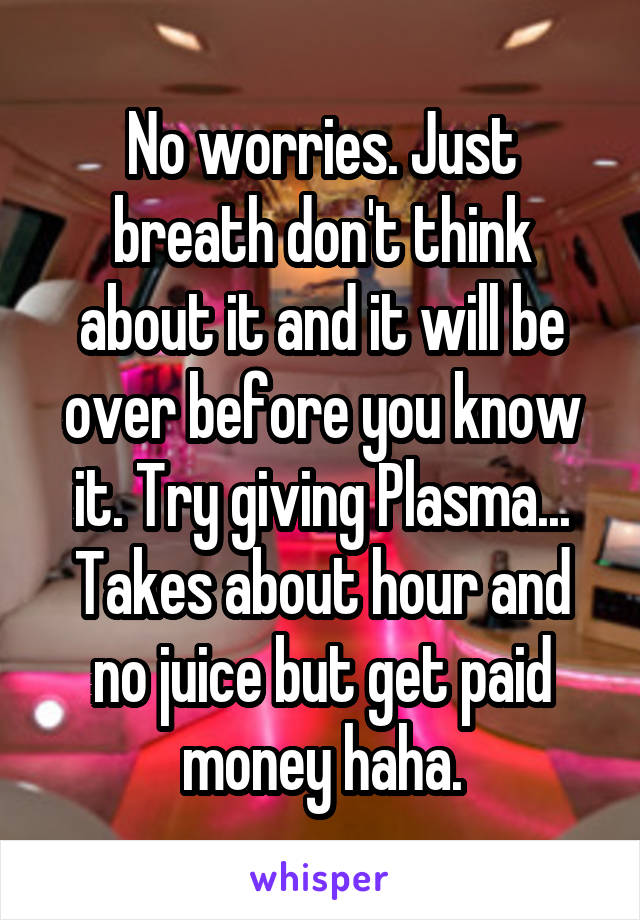 No worries. Just breath don't think about it and it will be over before you know it. Try giving Plasma... Takes about hour and no juice but get paid money haha.