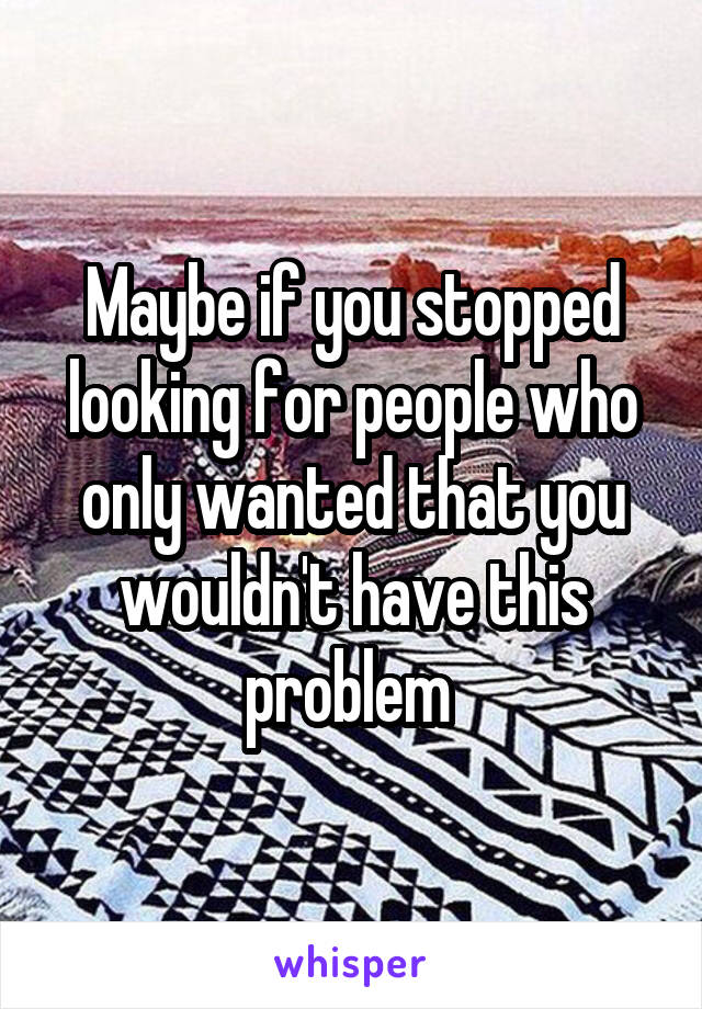 Maybe if you stopped looking for people who only wanted that you wouldn't have this problem 