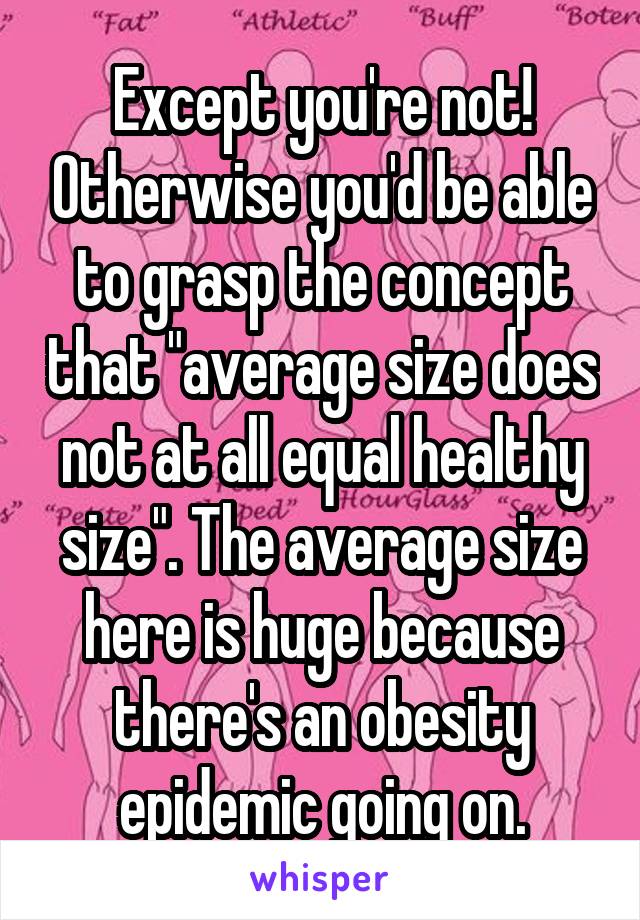 Except you're not! Otherwise you'd be able to grasp the concept that "average size does not at all equal healthy size". The average size here is huge because there's an obesity epidemic going on.