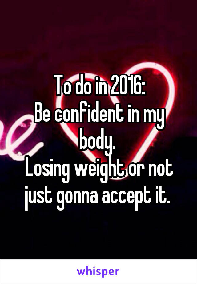 To do in 2016:
Be confident in my body. 
Losing weight or not just gonna accept it. 