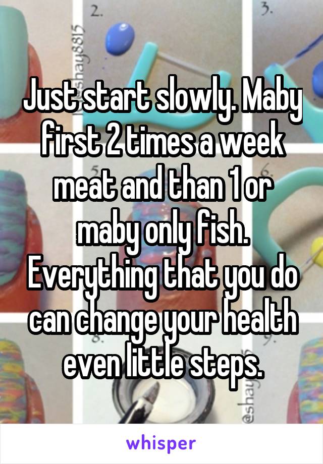 Just start slowly. Maby first 2 times a week meat and than 1 or maby only fish. Everything that you do can change your health even little steps.