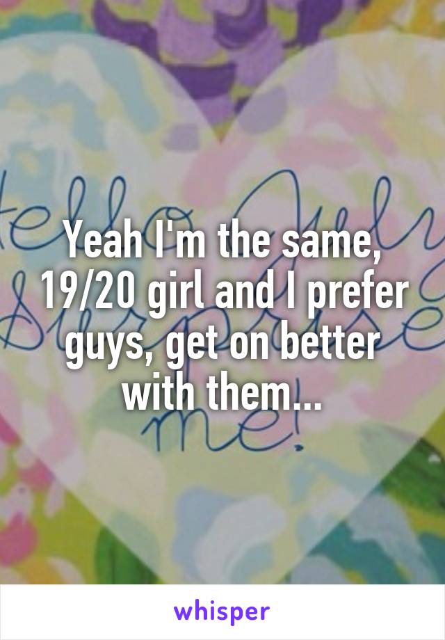 Yeah I'm the same, 19/20 girl and I prefer guys, get on better with them...