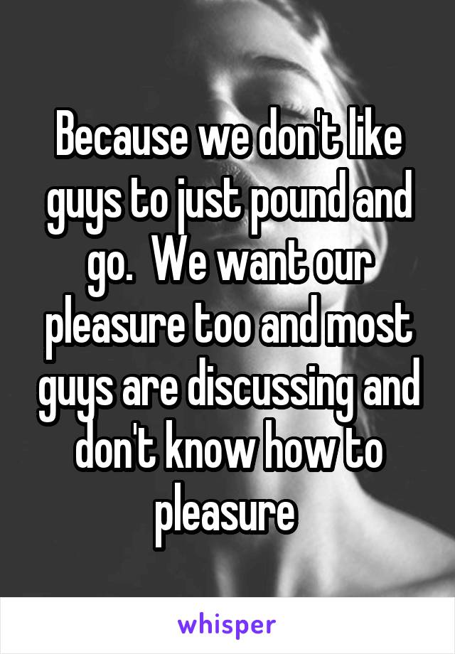 Because we don't like guys to just pound and go.  We want our pleasure too and most guys are discussing and don't know how to pleasure 