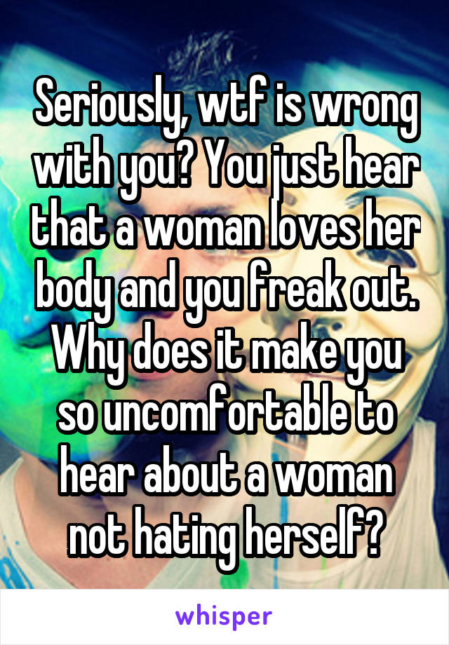 Seriously, wtf is wrong with you? You just hear that a woman loves her body and you freak out. Why does it make you so uncomfortable to hear about a woman not hating herself?