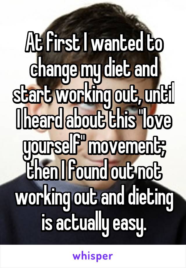 At first I wanted to change my diet and start working out, until I heard about this "love yourself" movement; then I found out not working out and dieting is actually easy.