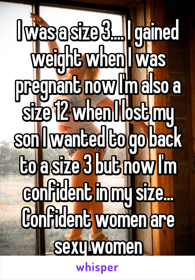 I was a size 3.... I gained weight when I was pregnant now I'm also a size 12 when I lost my son I wanted to go back to a size 3 but now I'm confident in my size... Confident women are sexy women