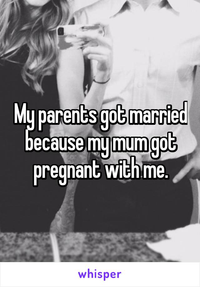 My parents got married because my mum got pregnant with me.