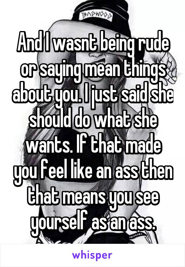 And I wasnt being rude or saying mean things about you. I just said she should do what she wants. If that made you feel like an ass then that means you see yourself as an ass.