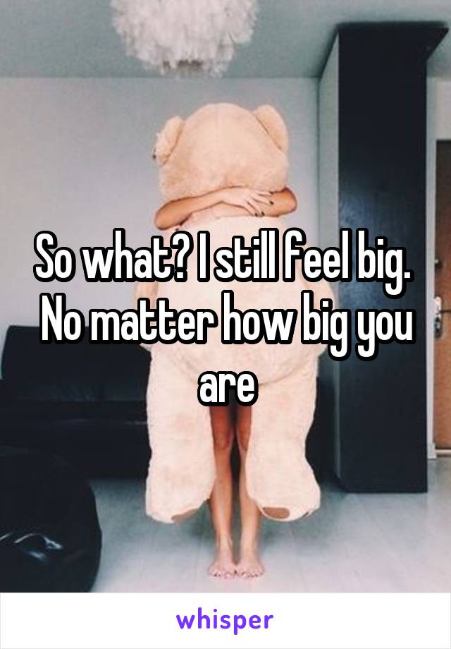 So what? I still feel big. 
No matter how big you are