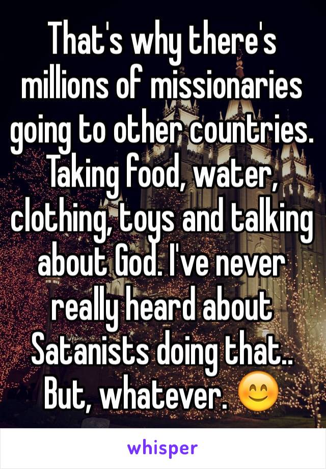 That's why there's millions of missionaries going to other countries. Taking food, water, clothing, toys and talking about God. I've never really heard about Satanists doing that.. But, whatever. 😊