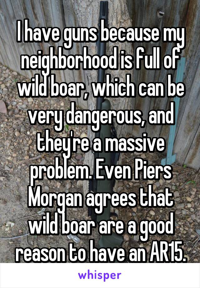 I have guns because my neighborhood is full of wild boar, which can be very dangerous, and they're a massive problem. Even Piers Morgan agrees that wild boar are a good reason to have an AR15.