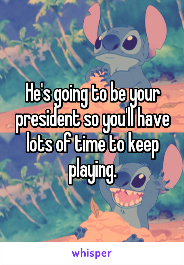 He's going to be your president so you'll have lots of time to keep playing.