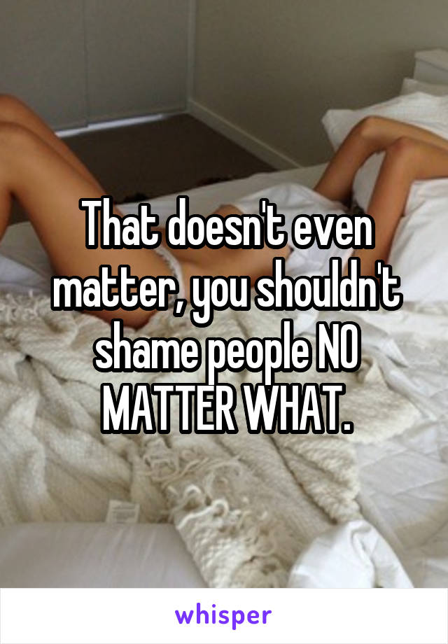 That doesn't even matter, you shouldn't shame people NO MATTER WHAT.