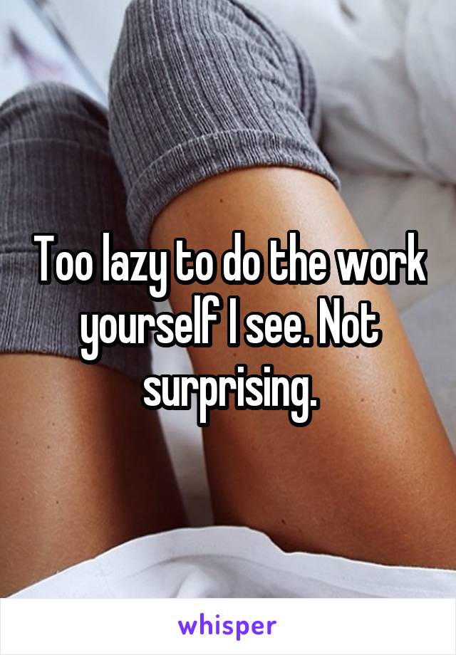 Too lazy to do the work yourself I see. Not surprising.