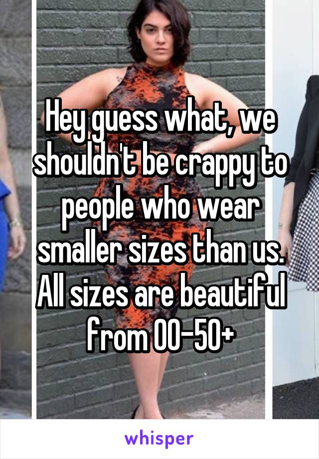 Hey guess what, we shouldn't be crappy to people who wear smaller sizes than us. All sizes are beautiful from 00-50+