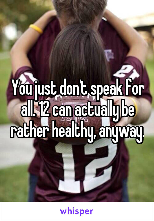 You just don't speak for all. 12 can actually be rather healthy, anyway.