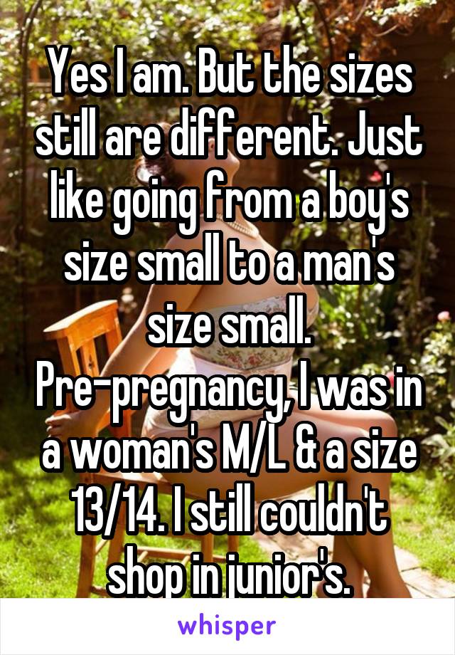 Yes I am. But the sizes still are different. Just like going from a boy's size small to a man's size small. Pre-pregnancy, I was in a woman's M/L & a size 13/14. I still couldn't shop in junior's.