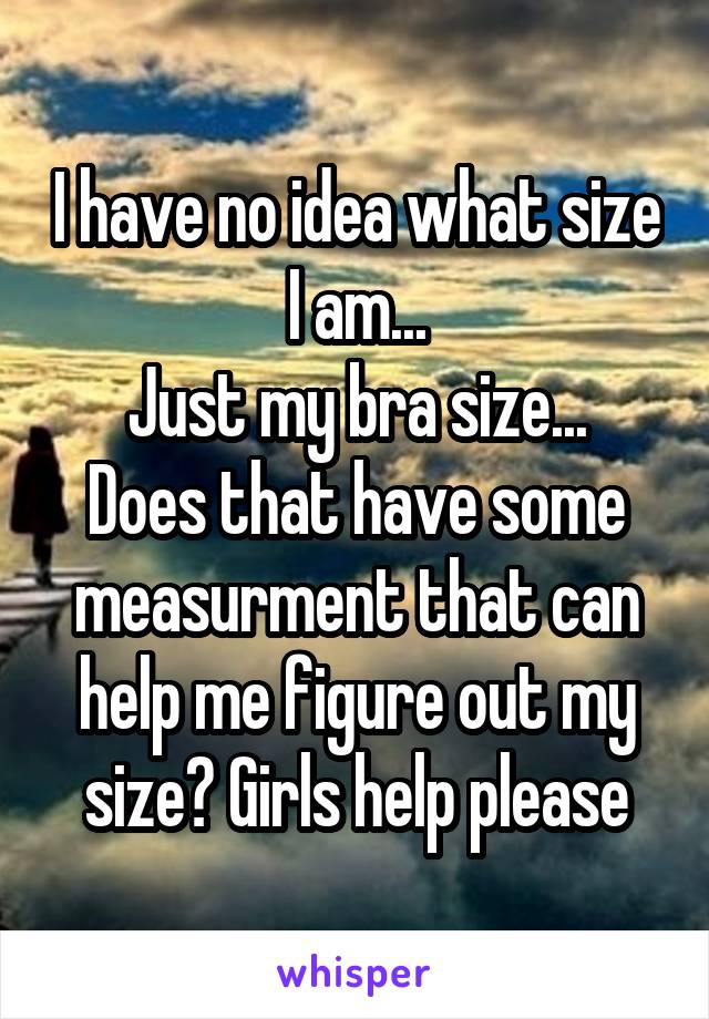 I have no idea what size I am...
Just my bra size... Does that have some measurment that can help me figure out my size? Girls help please