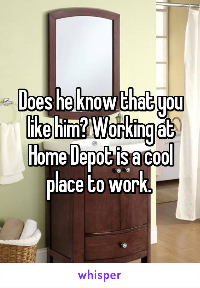 Does he know that you like him? Working at Home Depot is a cool place to work. 